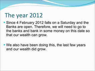 The year 2012 Since 4 February 2012 falls on a Saturday and the Banks are open. Therefore, we will need to go to the banks and bank in some money on this date so that our wealth can grow. We also have been doing this, the last few years and our wealth did grow. 