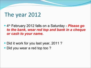 The year 2012 4 th  February 2012 falls on a Saturday -   Please go to the bank, wear red top and bank in a cheque or cash to your name.  Did it work for you last year, 2011 ? Did you wear a red top too ? 