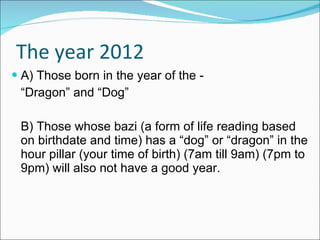The year 2012 A) Those born in the year of the - “ Dragon” and “Dog” B) Those whose bazi (a form of life reading based on birthdate and time) has a “dog” or “dragon” in the hour pillar (your time of birth) (7am till 9am) (7pm to 9pm) will also not have a good year. 