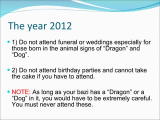 The year 2012 1) Do not attend funeral or weddings especially for those born in the animal signs of “Dragon” and “Dog”. 2) Do not attend birthday parties and cannot take the cake if you have to attend.  NOTE:  As long as your bazi has a “Dragon” or a “Dog” in it, you would have to be extremely careful. You must never attend these. 