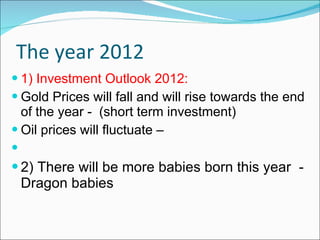 The year 2012 1) Investment Outlook 2012: Gold Prices will fall and will rise towards the end of the year -  (short term investment) Oil prices will fluctuate – 2) There will be more babies born this year  - Dragon babies  