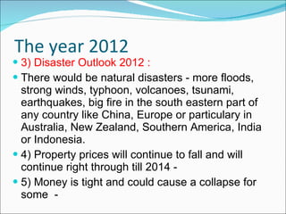 The year 2012 3) Disaster Outlook 2012 : There would be natural disasters - more floods,  strong winds, typhoon, volcanoes, tsunami, earthquakes, big fire in the south eastern part of any country like China, Europe or particulary in Australia, New Zealand, Southern America, India or Indonesia.  4) Property prices will continue to fall and will continue right through till 2014 -  5) Money is tight and could cause a collapse for some  - 