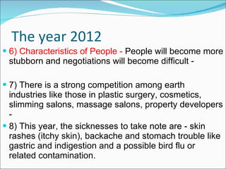 The year 2012 6) Characteristics of People -  People will become more stubborn and negotiations will become difficult -  7) There is a strong competition among earth industries like those in plastic surgery, cosmetics, slimming salons, massage salons, property developers - 8) This year, the sicknesses to take note are - skin rashes (itchy skin), backache and stomach trouble like gastric and indigestion and a possible bird flu or related contamination. 
