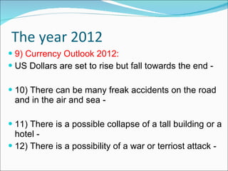 The year 2012 9) Currency Outlook 2012: US Dollars are set to rise but fall towards the end - 10) There can be many freak accidents on the road and in the air and sea - 11) There is a possible collapse of a tall building or a hotel - 12) There is a possibility of a war or terriost attack - 