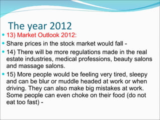 The year 2012 13) Market Outlook 2012: Share prices in the stock market would fall -  14) There will be more regulations made in the real estate industries, medical professions, beauty salons and massage salons. 15) More people would be feeling very tired, sleepy and can be blur or muddle headed at work or when driving. They can also make big mistakes at work. Some people can even choke on their food (do not eat too fast) - 