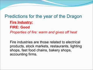 Predictions for the year of the Dragon Fire Industry: FIRE: Good Properties of fire: warm and gives off heat Fire industries are those related to electrical products, stock markets, restaurants, lighting shops, fast food chains, bakery shops, accounting firms. 