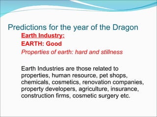 Predictions for the year of the Dragon Earth Industry: EARTH: Good Properties of earth: hard and stillness Earth Industries are those related to properties, human resource, pet shops, chemicals, cosmetics, renovation companies, property developers, agriculture, insurance, construction firms, cosmetic surgery etc.  