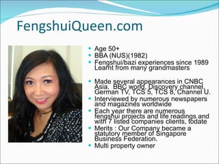 FengshuiQueen.com  Age 50+ BBA (NUS)(1982) Fengshui/bazi experiences since 1989 Learnt from many grandmasters Made several appearances in CNBC Asia,  BBC world, Discovery channel, German TV, TCS 5, TCS 8, Channel U. Interviewed by numerous newspapers  and magazines worldwide Each year there are numerous fengshui projects and life readings and with 7 listed companies clients, todate Merits : Our Company became a statutory member of Singapore Business Federation. Multi property owner  