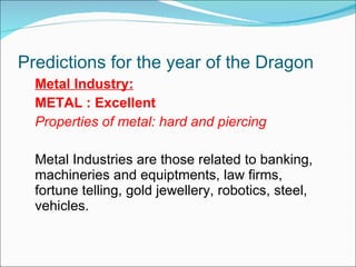 Predictions for the year of the Dragon  Metal Industry: METAL : Excellent Properties of metal: hard and piercing Metal Industries are those related to banking,  machineries and equiptments, law firms, fortune telling, gold jewellery, robotics, steel, vehicles. 