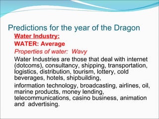 Predictions for the year of the Dragon Water Industry: WATER: Average Properties of water:  Wavy Water Industries are those that deal with internet (dotcoms), consultancy, shipping, transportation, logistics, distribution, tourism, lottery, cold beverages, hotels, shipbuilding, information technology, broadcasting, airlines, oil, marine products, money lending, telecommunications, casino business, animation and  advertising. 