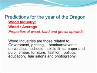 Predictions for the year of the Dragon Wood Industry: Wood : Average Properties of wood: hard and grows upwards Wood Industries are those related to Government, printing,  seminars/events,  universities,  schools,  textile firms, paper and pulp,  timber, furniture,  fashion,  politics, education,  hair salons and photography. 