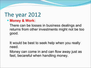 The year 2012 Money & Work: There can be losses in business dealings and returns from other investments might not be too good. It would be best to seek help when you really need. Money can come in and can flow away just as fast, becareful when handling money.  