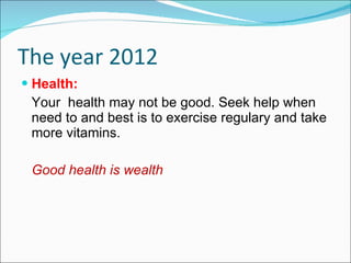 The year 2012 Health: Your  health may not be good. Seek help when need to and best is to exercise regulary and take more vitamins. Good health is wealth 