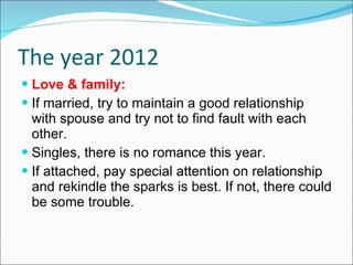 The year 2012 Love & family: If married, try to maintain a good relationship with spouse and try not to find fault with each other. Singles, there is no romance this year. If attached, pay special attention on relationship and rekindle the sparks is best. If not, there could be some trouble. 