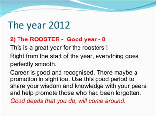 The year 2012 2) The ROOSTER -  Good year - 8 This is a great year for the roosters ! Right from the start of the year, everything goes perfectly smooth. Career is good and recognised. There maybe a promotion in sight too. Use this good period to share your wisdom and knowledge with your peers and help promote those who had been forgotten.  Good deeds that you do, will come around.  