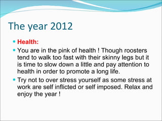 The year 2012 Health:  You are in the pink of health ! Though roosters tend to walk too fast with their skinny legs but it is time to slow down a little and pay attention to health in order to promote a long life. Try not to over stress yourself as some stress at work are self inflicted or self imposed. Relax and enjoy the year ! 