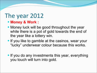The year 2012 Money & Work :   Money luck will be good throughout the year while there is a pot of gold towards the end of the year like a lottery win. If you like to gamble at the casinos, wear your “lucky” underwear colour because this works. If you do any investments this year, everything you touch will turn into gold. 