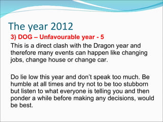 The year 2012 3) DOG – Unfavourable year - 5 This is a direct clash with the Dragon year and therefore many events can happen like changing jobs, change house or change car. Do lie low this year and don’t speak too much. Be humble at all times and try not to be too stubborn but listen to what everyone is telling you and then ponder a while before making any decisions, would be best. 