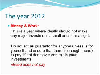 The year 2012 Money & Work: This is a year where ideally should not make any major investments, small ones are alright.  Do not act as guarantor for anyone unless is for yourself and ensure that there is enough money to pay, if not don’t over commit in your investments.  Greed does not pay 