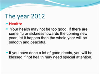 The year 2012 Health: Your health may not be too good. If there are some flu or sickness towards the coming new year, let it happen then the whole year will be smooth and peaceful. If you have done a lot of good deeds, you will be blessed if not health may need special attention.  