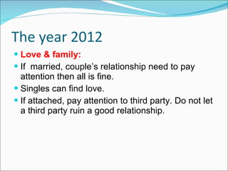 The year 2012 Love & family: If  married, couple’s relationship need to pay attention then all is fine.  Singles can find love. If attached, pay attention to third party. Do not let a third party ruin a good relationship. 