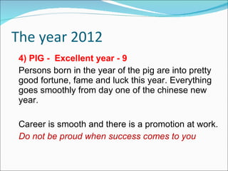 The year 2012 4) PIG -  Excellent year - 9 Persons born in the year of the pig are into pretty good fortune, fame and luck this year. Everything goes smoothly from day one of the chinese new year. Career is smooth and there is a promotion at work. Do not be proud when success comes to you  