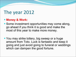 The year 2012 Money & Work: Some investment opportunities may come along, go ahead if you think it is good and make the most of this year to make more money. You may strike lottery, big sweep or a huge amount from Toto. Luck is fantastic and keep it going and just avoid going to funeral or weddings which can dampen the good fortune. 