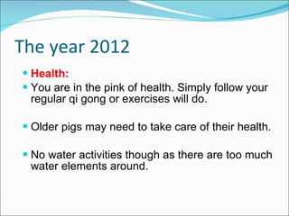 The year 2012 Health: You are in the pink of health. Simply follow your regular qi gong or exercises will do. Older pigs may need to take care of their health. No water activities though as there are too much water elements around.  