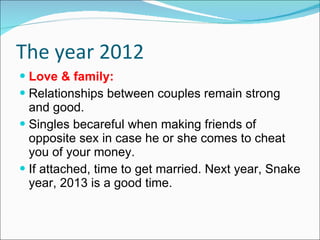 The year 2012 Love & family: Relationships between couples remain strong and good. Singles becareful when making friends of opposite sex in case he or she comes to cheat you of your money. If attached, time to get married. Next year, Snake year, 2013 is a good time. 