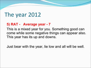 The year 2012 5) RAT -  Average year - 7 This is a mixed year for you. Something good can come while some negative things can appear also. This year has its up and downs.  Just bear with the year, lie low and all will be well. 