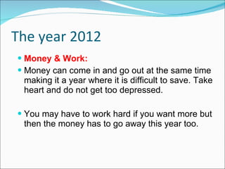 The year 2012 Money & Work: Money can come in and go out at the same time making it a year where it is difficult to save. Take heart and do not get too depressed. You may have to work hard if you want more but then the money has to go away this year too. 
