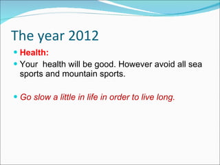 The year 2012 Health: Your  health will be good. However avoid all sea sports and mountain sports. Go slow a little in life in order to live long. 
