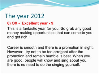 The year 2012 6) OX -  Excellent year - 9 This is a fantastic year for you. So grab any good money making opportunities that can come to you and get rich ! Career is smooth and there is a promotion in sight. However,  try not to be too arrogant after the promotion and remain humble is best. When you are good, people will know and sing about you, there is no need to do the singing yourself. 