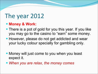 The year 2012 Money & Work: There is a pot of gold for you this year. If you like you may go to the casino to “earn” some money.  However, please do not get addicted and wear your lucky colour specially for gambling only. Money will just come to you when you least expect it. When you are relax, the money comes 