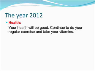 The year 2012 Health: Your health will be good. Continue to do your regular exercise and take your vitamins. 