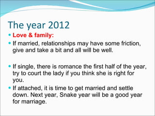 The year 2012 Love & family: If married, relationships may have some friction, give and take a bit and all will be well. If single, there is romance the first half of the year, try to court the lady if you think she is right for you. If attached, it is time to get married and settle down. Next year, Snake year will be a good year for marriage.  