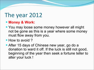 The year 2012 Money & Work: You may loose some money however all might not be gone as this is a year where some money must flow away from you.  How to avoid ? After 15 days of Chinese new year, go do a donation to ward it off. If the luck is still not good, beginning of the year then seek a fortune teller to alter your luck ! 
