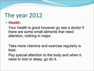 The year 2012 Health: Your health is good however go see a doctor if there are some small ailments that need attention, nothing in major. Take more vitamins and exercise regularly is best. Pay special attention to the body and when it need to rest or sleep, go do it. 