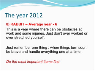 The year 2012 8) RABBIT – Average year - 6 This is a year where there can be obstacles at work and some injuries. Just don’t over worked or over stretched yourself. Just remember one thing : when things turn sour, be brave and handle everything one at a time. Do the most important items first 