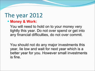 The year 2012 Money & Work: You will need to hold on to your money very tightly this year. Do not over spend or get into any financial difficulties, do not over commit. You should not do any major investments this year, lie low and wait for next year which is a better year for you. However small investments is fine. 