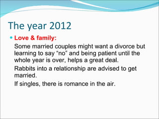 The year 2012 Love & family: Some married couples might want a divorce but learning to say “no” and being patient until the whole year is over, helps a great deal. Rabbits into a relationship are advised to get married. If singles, there is romance in the air. 