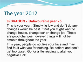 The year 2012 9) DRAGON -  Unfavourable year - 5 This is your year : Simply lie low and don’t do any changes would be best. If not you might want to change house, change car or change job. These are good changes however things will not be smooth throughout the year. This year, people do not like your face and may find fault with you for nothing. Be patient and don’t get too upset. Go for a life reading to alter your negative luck. 