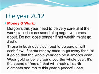 The year 2012 Money & Work: Dragon’s this year need to be very careful at the work place in case something negative comes about. Do not loose temper if not wealth might go away. Those in business also need to be careful with cash flow. If some money need to go away then let it go so that the whole year can be a smooth year. Wear gold or bells around you the whole year. It’s the sound of “metal” that will break all earth elements and make this year a peaceful one. 