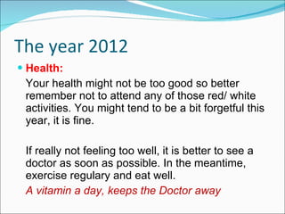 The year 2012 Health: Your health might not be too good so better remember not to attend any of those red/ white activities. You might tend to be a bit forgetful this year, it is fine. If really not feeling too well, it is better to see a doctor as soon as possible. In the meantime, exercise regulary and eat well. A vitamin a day, keeps the Doctor away 