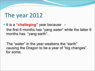 The year 2012 It is a  “challeging”  year because  - the first 6 months has “yang water” while the latter 6 months has  “yang earth”. The “water” in the year weakens the “earth”  causing the Dragon to be a year of “big changes” for some.  