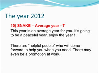 The year 2012 10) SNAKE – Average year - 7 This year is an average year for you. It’s going to be a peaceful year, enjoy the year ! There are “helpful people” who will come forward to help you when you need. There may even be a promotion at work. 