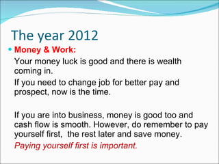 The year 2012 Money & Work: Your money luck is good and there is wealth coming in. If you need to change job for better pay and prospect, now is the time. If you are into business, money is good too and cash flow is smooth. However, do remember to pay yourself first,  the rest later and save money. Paying yourself first is important. 