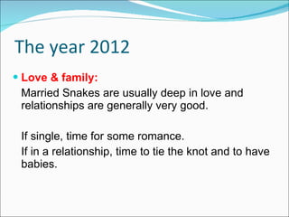 The year 2012 Love & family: Married Snakes are usually deep in love and relationships are generally very good. If single, time for some romance.  If in a relationship, time to tie the knot and to have babies. 