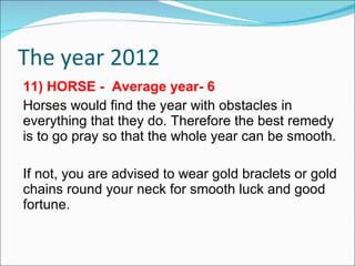 The year 2012 11) HORSE -  Average year- 6 Horses would find the year with obstacles in everything that they do. Therefore the best remedy is to go pray so that the whole year can be smooth. If not, you are advised to wear gold braclets or gold chains round your neck for smooth luck and good fortune. 