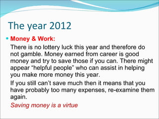 The year 2012 Money & Work: There is no lottery luck this year and therefore do not gamble. Money earned from career is good money and try to save those if you can. There might appear “helpful people” who can assist in helping you make more money this year. If you still can’t save much then it means that you have probably too many expenses, re-examine them again. Saving money is a virtue 